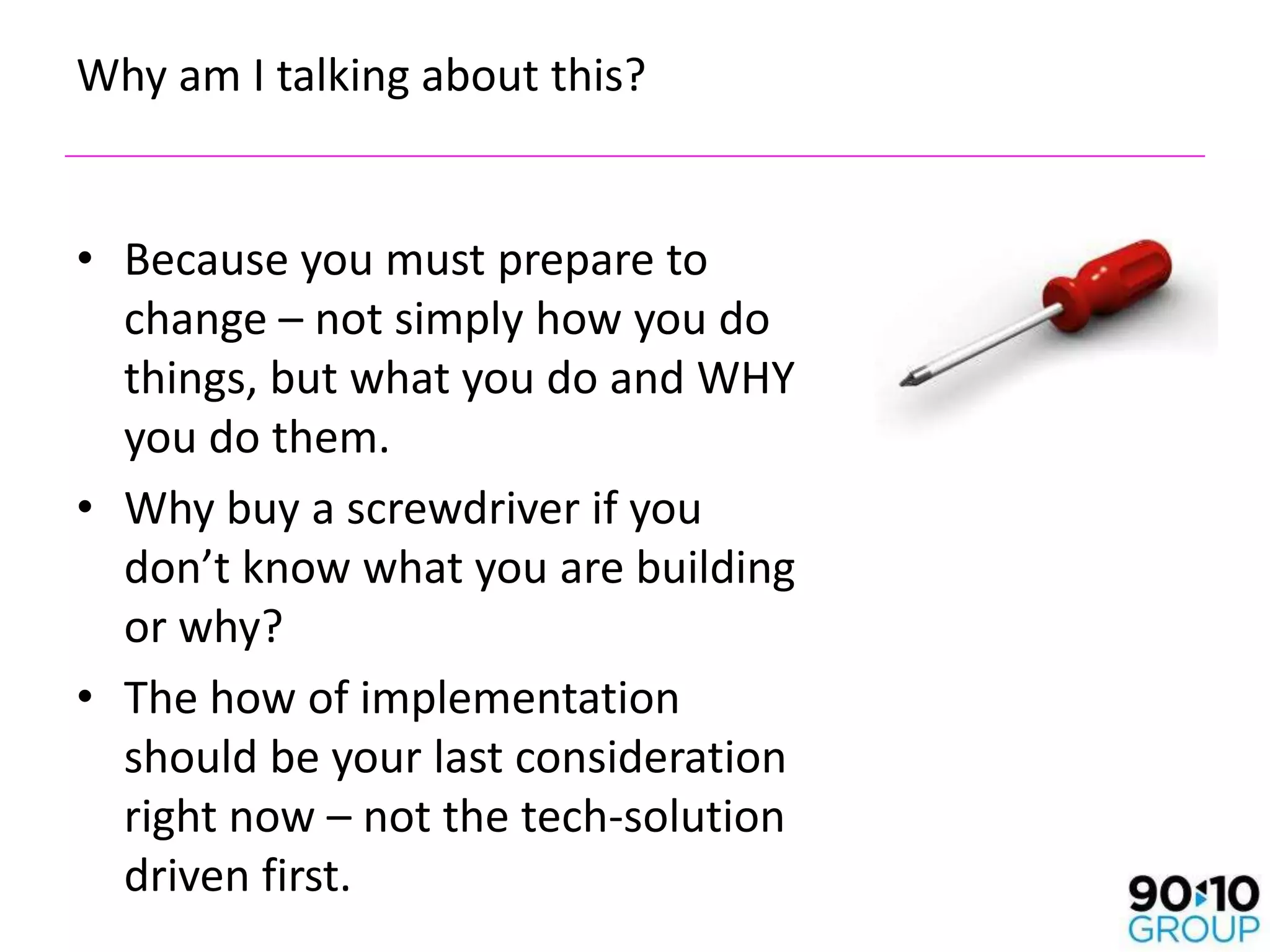 Why am I talking about this?


• Because you must prepare to
  change – not simply how you do
  things, but what you do and WHY
  you do them.
• Why buy a screwdriver if you
  don’t know what you are building
  or why?
• The how of implementation
  should be your last consideration
  right now – not the tech-solution
  driven first.
 