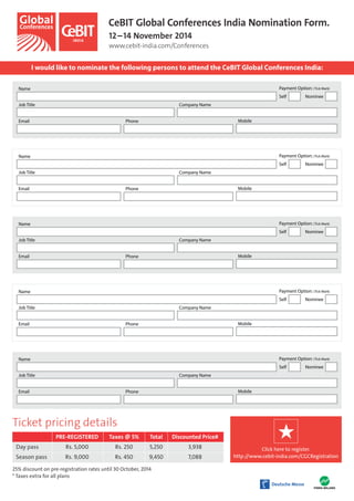 CeBIT Global Conferences India Nomination Form. 
12 – 14 November 2014 
www.cebit-india.com/Conferences 
I would like to nominate the following persons to attend the CeBIT Global Conferences India: 
Name 
Job Title Company Name 
Email Phone Mobile 
Name 
Name 
Name 
Name 
Ticket pricing details 
PRE-REGISTERED Taxes @ 5% Total Discounted Price# 
Day pass Rs. 5,000 Rs. 250 5,250 3,938 
Season pass Rs. 9,000 Rs. 450 9,450 7,088 
25% discount on pre-registration rates until 30 October, 2014 
* Taxes extra for all plans 
Payment Option: (Tick Mark) 
Self Nominee 
Job Title Company Name 
Email Phone Mobile 
Payment Option: (Tick Mark) 
Self Nominee 
Job Title Company Name 
Email Phone Mobile 
Payment Option: (Tick Mark) 
Self Nominee 
Job Title Company Name 
Email Phone Mobile 
Payment Option: (Tick Mark) 
Self Nominee 
Job Title Company Name 
Email Phone Mobile 
Payment Option: (Tick Mark) 
Self Nominee 
Click here to register. 
http://www.cebit-india.com/CGCRegistration 
 