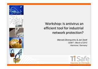 Workshop: Is antivirus an
                 efficient tool for industrial
                        network protection?
                          Marcelo Branquinho & Jan Seidl
                                    CEBIT - March of 2013
                                      Hannover, Germany




www.tisafe.com                        TI Safe Segurança da Informação LTDA, 2007-2008.Todos os direitos reservados.
 
