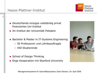 Hasso-Plattner-Institut Deutschlands einziges vollständig privat finanziertes Uni-Institut An-Institut der Universität Potsdam Bachelor & Master in IT-Systems Engineering 50 Professoren und Lehrbeauftragte 450 Studierende School of Design Thinking Enge Kooperation mit Stanford University 