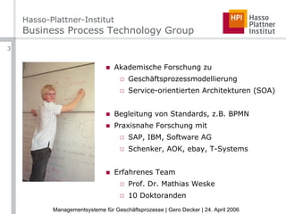 Hasso-Plattner-Institut  Business Process Technology Group Akademische Forschung zu Geschäftsprozessmodellierung Service-orientierten Architekturen (SOA) Begleitung von Standards, z.B. BPMN Praxisnahe Forschung mit SAP, IBM, Software AG Schenker, AOK, ebay, T-Systems Erfahrenes Team Prof. Dr. Mathias Weske 10 Doktoranden 
