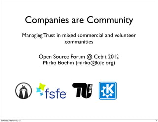 Companies are Community
                         Managing Trust in mixed commercial and volunteer
                                            communities

                                Open Source Forum @ Cebit 2012
                                 Mirko Boehm (mirko@kde.org)




Saturday, March 10, 12                                                      1
 