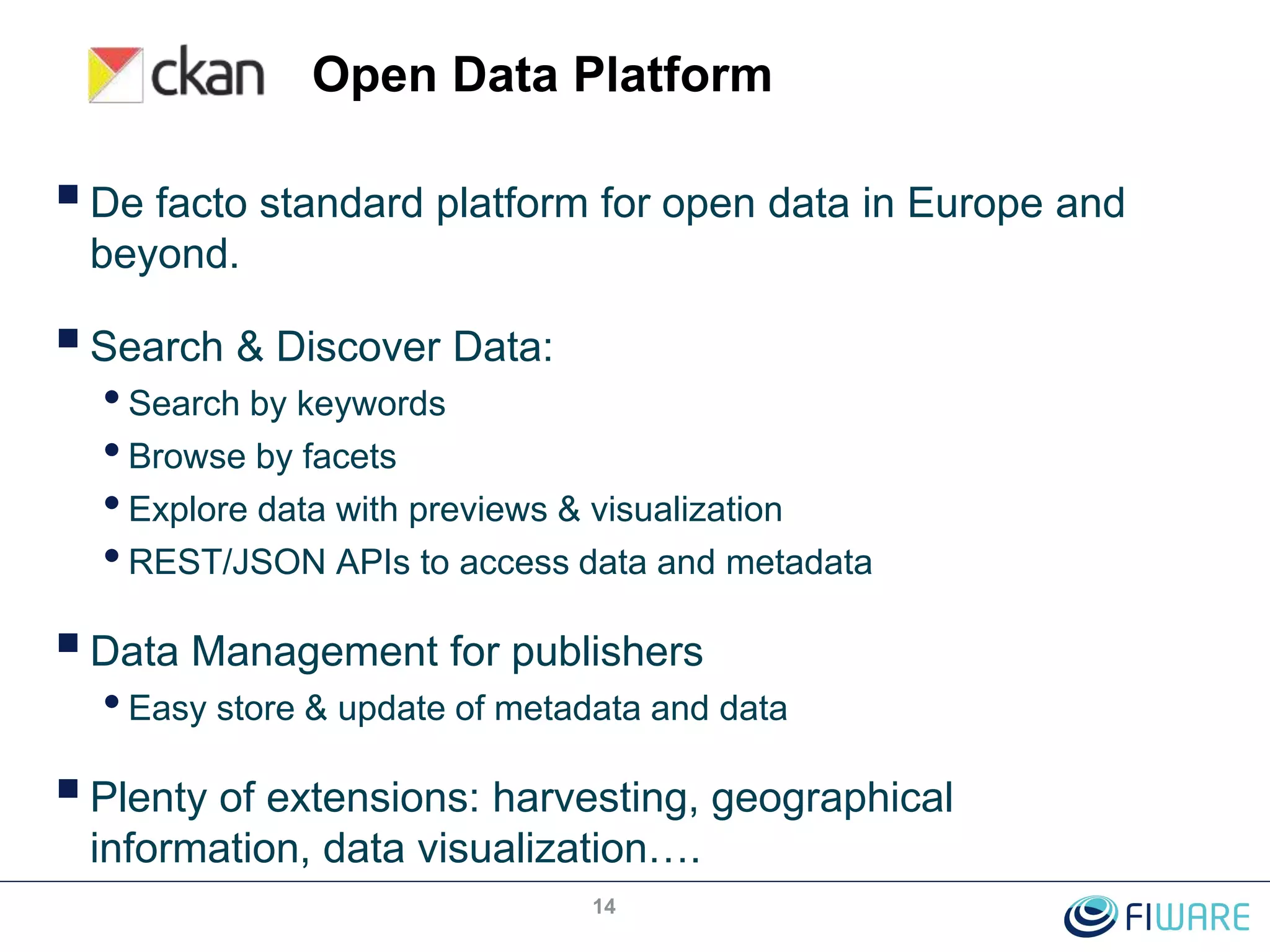 Open Data Platform
De facto standard platform for open data in Europe and
beyond.
Search & Discover Data:
•Search by keywords
•Browse by facets
•Explore data with previews & visualization
•REST/JSON APIs to access data and metadata
Data Management for publishers
•Easy store & update of metadata and data
Plenty of extensions: harvesting, geographical
information, data visualization….
14
 