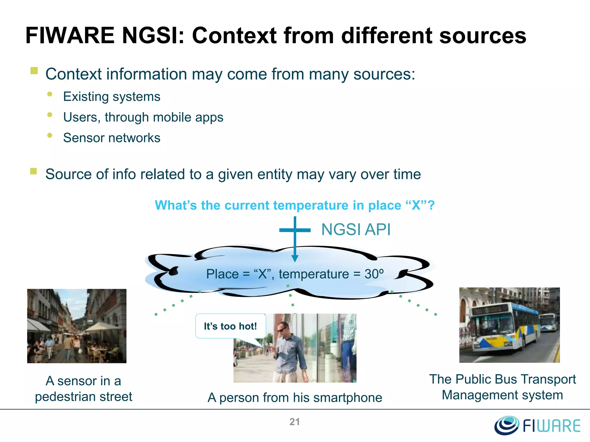 FIWARE NGSI: Context from different sources
 Context information may come from many sources:
• Existing systems
• Users, through mobile apps
• Sensor networks
 Source of info related to a given entity may vary over time
21
Place = “X”, temperature = 30º
What’s the current temperature in place “X”?
NGSI API
A sensor in a
pedestrian street
The Public Bus Transport
Management systemA person from his smartphone
It’s too hot!
 