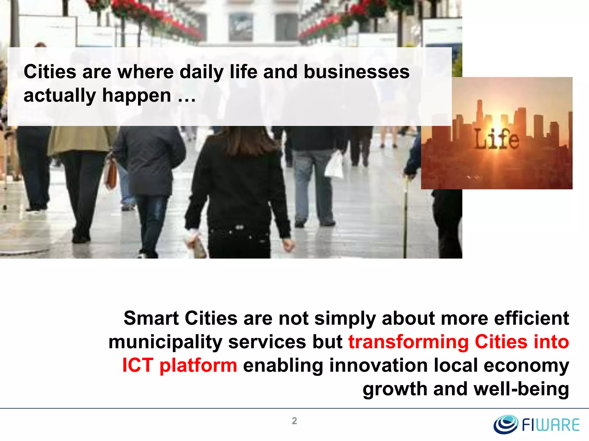 Cities are where daily life and businesses
actually happen …
2
Smart Cities are not simply about more efficient
municipality services but transforming Cities into
ICT platform enabling innovation local economy
growth and well-being
 