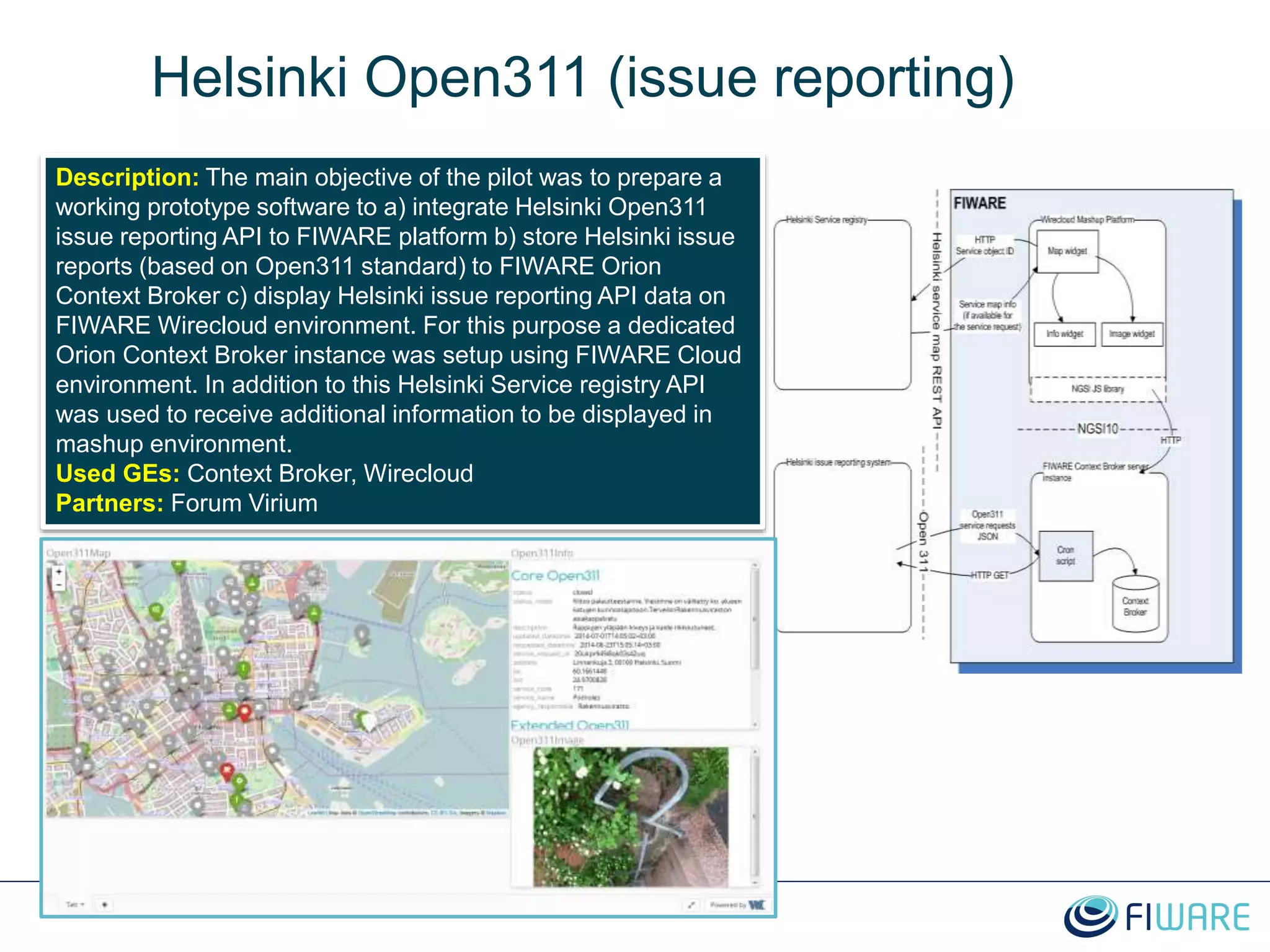 Helsinki Open311 (issue reporting)
Description: The main objective of the pilot was to prepare a
working prototype software to a) integrate Helsinki Open311
issue reporting API to FIWARE platform b) store Helsinki issue
reports (based on Open311 standard) to FIWARE Orion
Context Broker c) display Helsinki issue reporting API data on
FIWARE Wirecloud environment. For this purpose a dedicated
Orion Context Broker instance was setup using FIWARE Cloud
environment. In addition to this Helsinki Service registry API
was used to receive additional information to be displayed in
mashup environment.
Used GEs: Context Broker, Wirecloud
Partners: Forum Virium
 