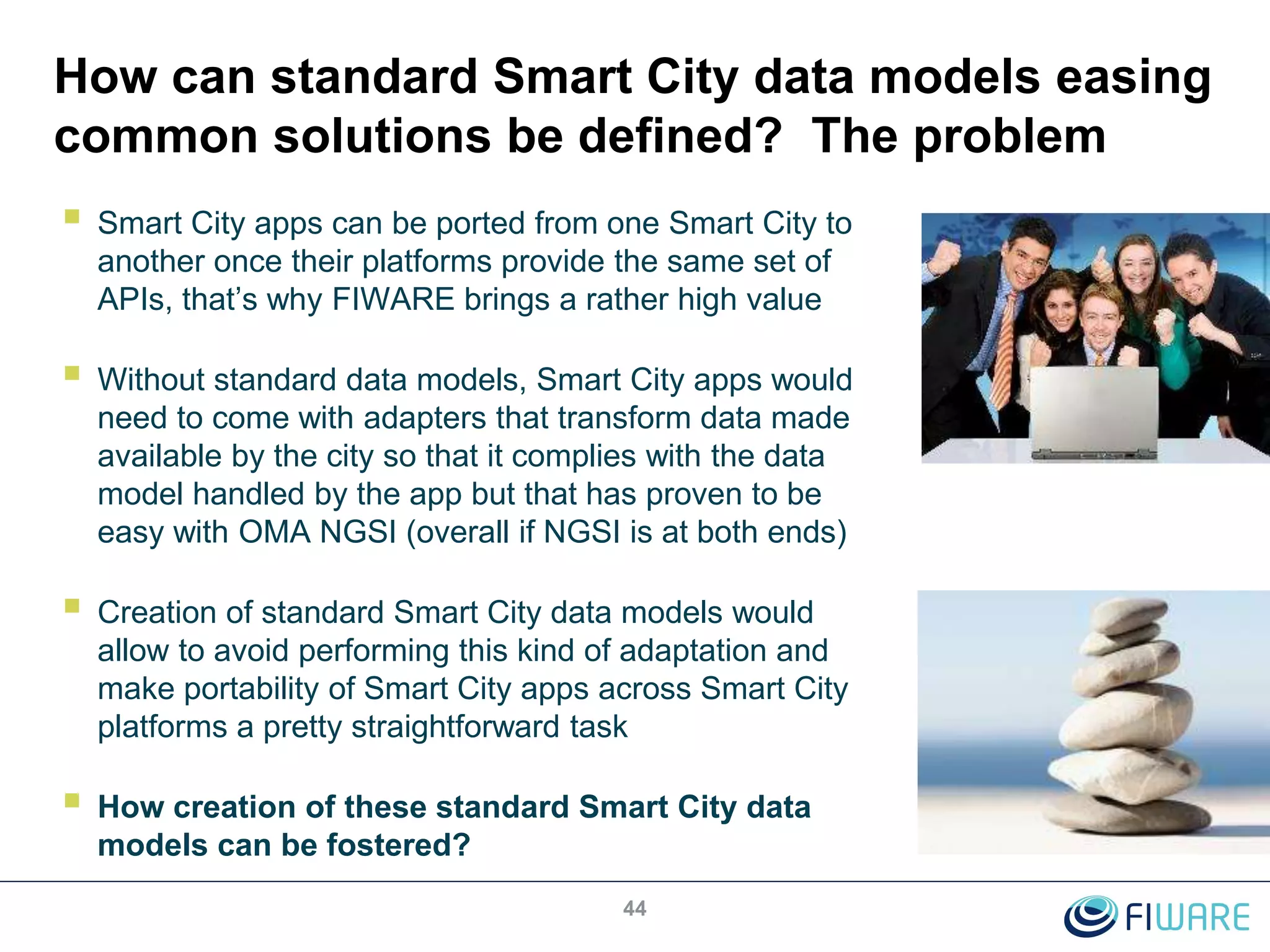 How can standard Smart City data models easing
common solutions be defined? The problem
 Smart City apps can be ported from one Smart City to
another once their platforms provide the same set of
APIs, that’s why FIWARE brings a rather high value
 Without standard data models, Smart City apps would
need to come with adapters that transform data made
available by the city so that it complies with the data
model handled by the app but that has proven to be
easy with OMA NGSI (overall if NGSI is at both ends)
 Creation of standard Smart City data models would
allow to avoid performing this kind of adaptation and
make portability of Smart City apps across Smart City
platforms a pretty straightforward task
 How creation of these standard Smart City data
models can be fostered?
44
 