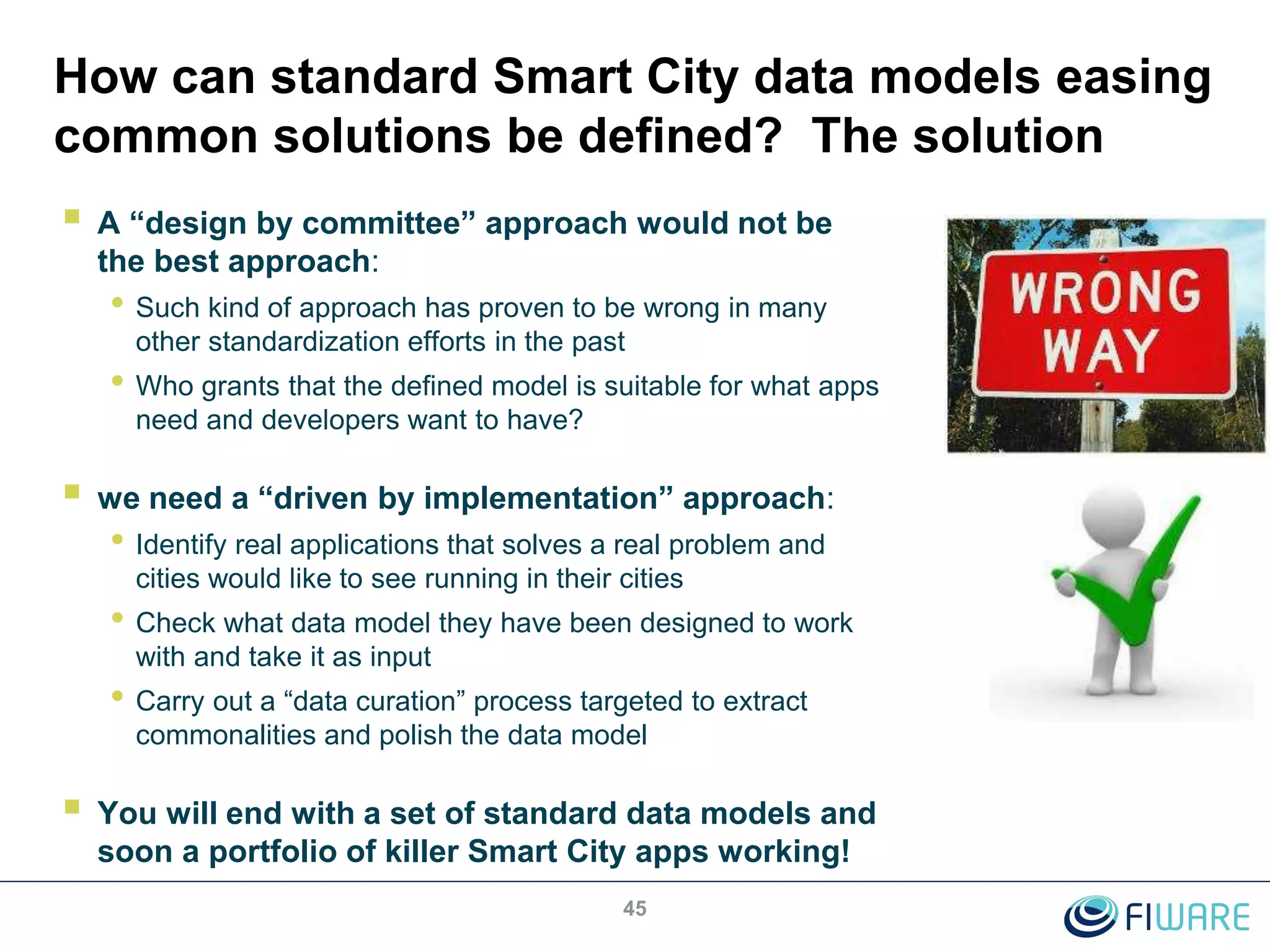 How can standard Smart City data models easing
common solutions be defined? The solution
 A “design by committee” approach would not be
the best approach:
• Such kind of approach has proven to be wrong in many
other standardization efforts in the past
• Who grants that the defined model is suitable for what apps
need and developers want to have?
 we need a “driven by implementation” approach:
• Identify real applications that solves a real problem and
cities would like to see running in their cities
• Check what data model they have been designed to work
with and take it as input
• Carry out a “data curation” process targeted to extract
commonalities and polish the data model
 You will end with a set of standard data models and
soon a portfolio of killer Smart City apps working!
45
 