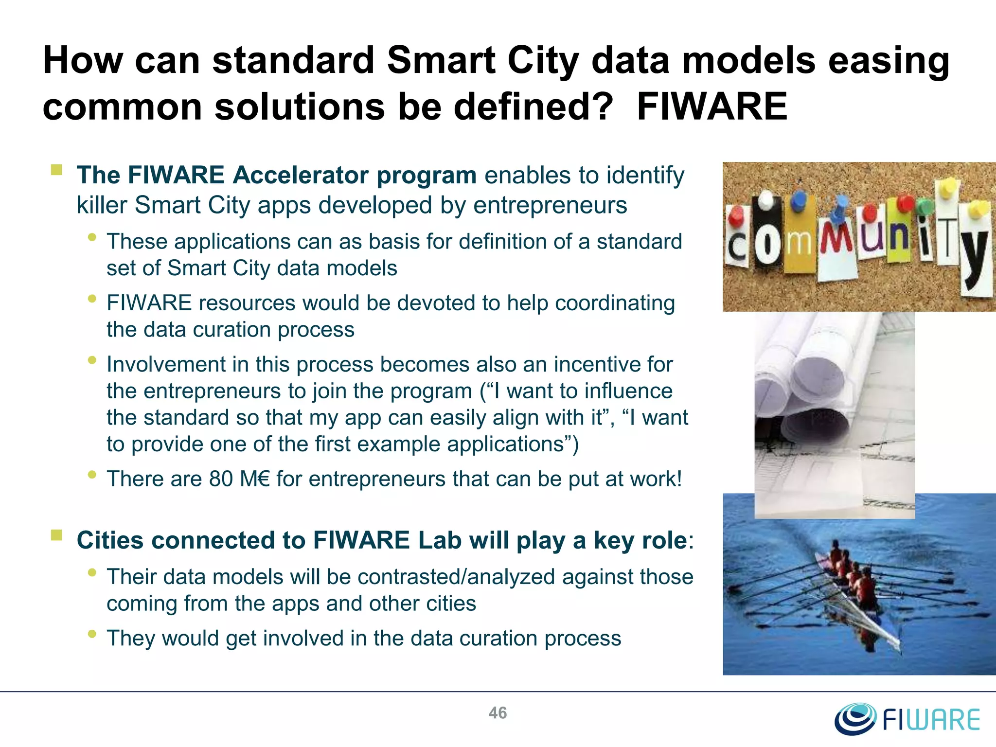 How can standard Smart City data models easing
common solutions be defined? FIWARE
 The FIWARE Accelerator program enables to identify
killer Smart City apps developed by entrepreneurs
• These applications can as basis for definition of a standard
set of Smart City data models
• FIWARE resources would be devoted to help coordinating
the data curation process
• Involvement in this process becomes also an incentive for
the entrepreneurs to join the program (“I want to influence
the standard so that my app can easily align with it”, “I want
to provide one of the first example applications”)
• There are 80 M€ for entrepreneurs that can be put at work!
 Cities connected to FIWARE Lab will play a key role:
• Their data models will be contrasted/analyzed against those
coming from the apps and other cities
• They would get involved in the data curation process
46
 
