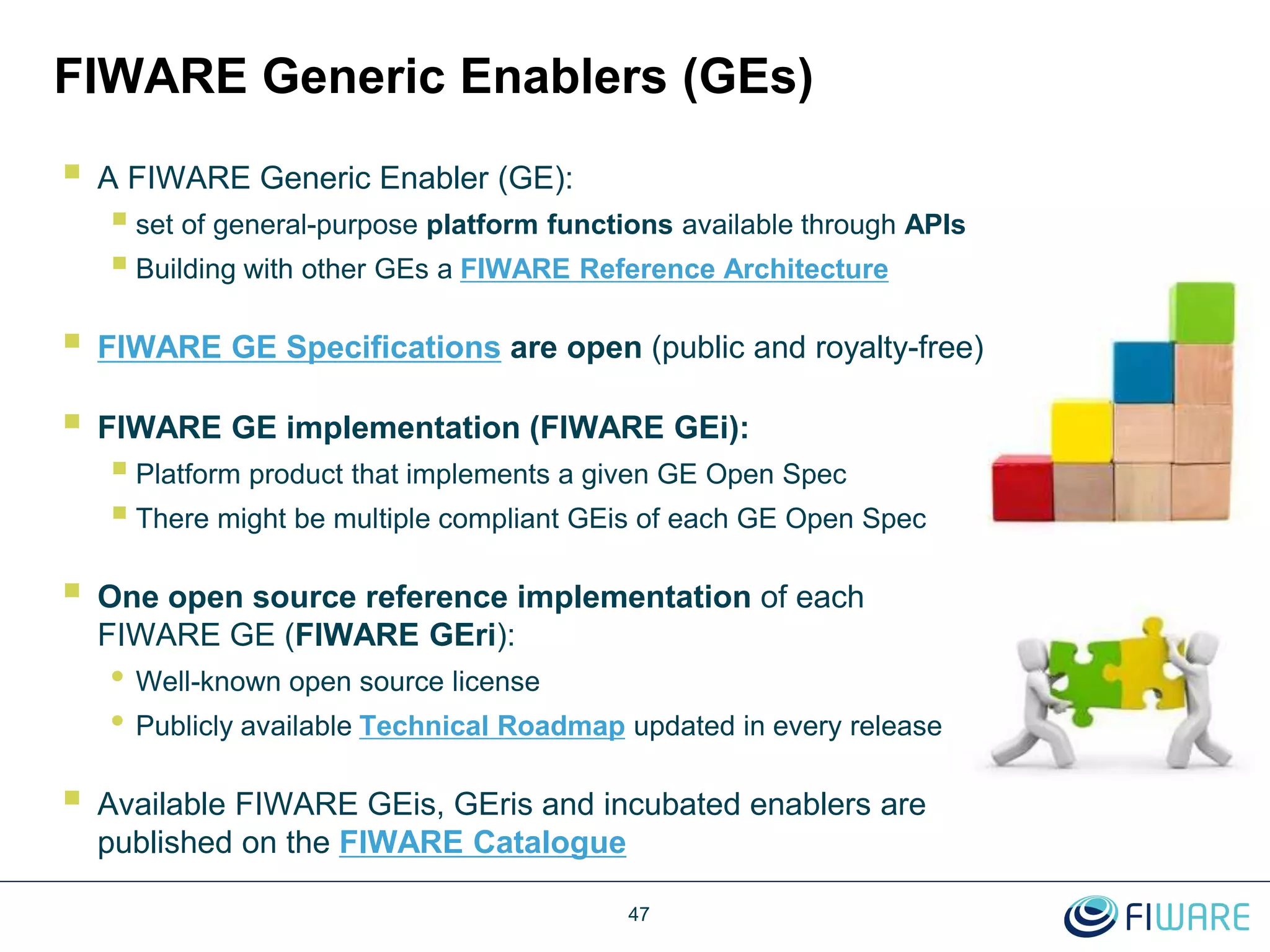 FIWARE Generic Enablers (GEs)
 A FIWARE Generic Enabler (GE):
 set of general-purpose platform functions available through APIs
 Building with other GEs a FIWARE Reference Architecture
 FIWARE GE Specifications are open (public and royalty-free)
 FIWARE GE implementation (FIWARE GEi):
 Platform product that implements a given GE Open Spec
 There might be multiple compliant GEis of each GE Open Spec
 One open source reference implementation of each
FIWARE GE (FIWARE GEri):
• Well-known open source license
• Publicly available Technical Roadmap updated in every release
 Available FIWARE GEis, GEris and incubated enablers are
published on the FIWARE Catalogue
47
 