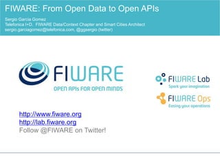 http://www.fiware.org
http://lab.fiware.org
Follow @FIWARE on Twitter!
FIWARE: From Open Data to Open APIs
Sergio Garcia Gomez
Telefonica I+D. FIWARE Data/Context Chapter and Smart Cities Architect
sergio.garciagomez@telefonica.com, @ggsergio (twitter)
 