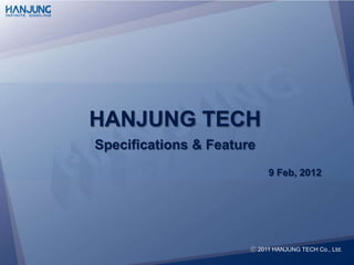 HANJUNG TECH
Specifications & Feature
                             9 Feb, 2012




                          ⓒ 2012 HANJUNG TECH Co., Ltd.
                       ⓒ 2011 HANJUNG TECH Co., Ltd.
 