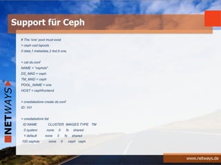 www.netways.de
# The 'one' pool must exist
> ceph osd lspools
0 data,1 metadata,2 rbd,6 one,
> cat ds.conf
NAME = "cephds"
DS_MAD = ceph
TM_MAD = ceph
POOL_NAME = one
HOST = cephfrontend
> onedatastore create ds.conf
ID: 101
> onedatastore list
ID NAME CLUSTER IMAGES TYPE TM
0 system none 0 fs shared
1 default none 3 fs shared
100 cephds none 0 ceph ceph
Support für Ceph
 