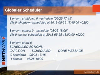 www.netways.de
$ onevm shutdown 0 --schedule "05/25 17:45"
VM 0: shutdown scheduled at 2013-05-25 17:45:00 +0200
$ onevm cancel 0 --schedule "05/25 18:00"
VM 0: cancel scheduled at 2013-05-25 18:00:00 +0200
$ onevm show 0
SCHEDULED ACTIONS
ID ACTION SCHEDULED DONE MESSAGE
0 shutdown 05/25 17:45 -
1 cancel 05/25 18:00 -
Globaler Scheduler
 
