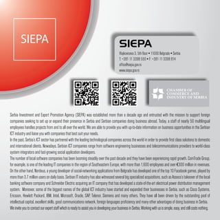 SIEPA                                                                              SIEPA
                                                                                           Vlajkoviceva 3, 5th floor ▪ 11000 Belgrade ▪ Serbia
                                                                                           T: +381 11 3398 550 ▪ F: +381 11 3398 814
                                                                                           office@siepa.gov.rs
                                                                                           www.siepa.gov.rs




Serbia Investment and Export Promotion Agency (SIEPA) was established more than a decade ago and entrusted with the mission to support foreign
companies seeking to set up or expand their presence in Serbia and Serbian companies doing business abroad. Today, a staff of nearly 50 multilingual
employees handles projects from and to all over the world. We are able to provide you with up-to-date information on business opportunities in the Serbian
ICT industry and liaise you with companies that best suit your needs.
In the past, Serbia’s ICT sector has partnered with the leading technological companies across the world in order to provide first class solutions to domestic
and international clients. Nowadays, Serbian ICT companies range from software engineering businesses and telecommunications providers to world-class
system integrators and fast-growing social application developers.
The number of local software companies has been booming steadily over the past decade and they have been experiencing rapid growth. ComTrade Group,
for example, is one of the leading IT companies in the region of Southeastern Europe, with more than 1,600 employees and over €300 million in revenues.
On the other hand, Nordeus, a young developer of social-networking applications from Belgrade has developed one of the top 10 Facebook games, played by
more than 3.7 million users on daily basis. Serbian IT industry has also witnessed several big specialized acquisitions, such as Asseco’s takeover of the local
banking software company and Schneider Electric acquiring an IT company that has developed a state-of-the-art electrical power distribution management
system. Moreover, some of the biggest names of the global ICT industry have started and expanded their businesses in Serbia, such as Cisco Systems,
Ericsson, Hewlett Packard, IBM, Intel, Microsoft, Oracle, SAP, Telenor, Siemens and many others. They have all been driven by the outstanding pool of
intellectual capital, excellent skills, good communications network, foreign languages proficiency and many other advantages of doing business in Serbia.
We invite you to contact our expert staff which is ready to assist you in developing your business in Serbia. Working with us is simple, easy, and still costs nothing.
 