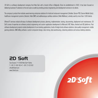 2D Soft is a software development company from Novi Sad, with a branch office in Belgrade. Since its establishment in 2002, it has been focused on
delivering business IT solutions to the end users as well as providing product engineering and development services to its clients.

The company’s product line includes award-winning enterprise solutions for hotel and restaurant management (Hotelier, Garson POS, Garson Mobile Suite),
healthcare management systems (Asistent, Helix EMR) and wellness&spa cashless solutions (Helix Wellness), actively used by more than 1,000 clients.

Offered IT services include all steps of software development process: planning, implementation, testing, documenting, deployment and maintenance. 2D
Soft’s areas of expertise are software product engineering and custom application development for Microsoft, NET, Mono, Android and iOS platforms. Past
software development projects include development of core banking applications, funds of hedge funds software solutions, data quality management, mobile
gaming solutions, SMS billing software, custom component design, data mining, data warehousing, e-learning solutions and various desktop solutions.




        2D Soft
        Cara Dusana 7 ▪ 21000 Novi Sad ▪ Serbia
        T: +381 21 456 100 ▪ F: +381 21 423 002
        office@2dsoft.com
        www.2dsoft.com
 
