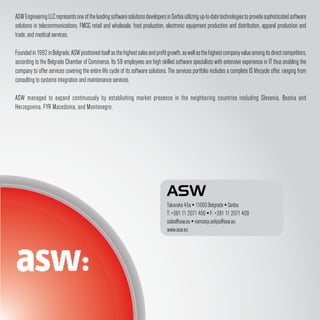 ASW Engineering LLC represents one of the leading software solutions developers in Serbia utilizing up-to-date technologies to provide sophisticated software
solutions in telecommunications, FMCG retail and wholesale, food production, electronic equipment production and distribution, apparel production and
trade, and medical services.

Founded in 1992 in Belgrade, ASW positioned itself as the highest sales and profit growth, as well as the highest company value among its direct competitors,
according to the Belgrade Chamber of Commerce. Its 58 employees are high skilled software specialists with extensive experience in IT thus enabling the
company to offer services covering the entire life cycle of its software solutions. The services portfolio includes a complete IS lifecycle offer, ranging from
consulting to systems integration and maintenance services.

ASW managed to expand continuously by establishing market presence in the neighboring countries including Slovenia, Bosnia and
Herzegovina, FYR Macedonia, and Montenegro.




                                                                                  ASW
                                                                                  Takovska 45a ▪ 11000 Belgrade ▪ Serbia
                                                                                  T: +381 11 2071 400 ▪ F: +381 11 2071 409
                                                                                  sales@asw.eu ▪ nemanja.avlijas@asw.eu
                                                                                  www.asw.eu
 