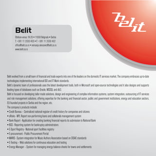 Belit
        Obilicev venac 18-20 ▪ 11000 Belgrade ▪ Serbia
        T: +381 11 2030 403 ▪ F: +381 11 2030 402
        office@belit.co.rs ▪ nemanja.rakocevic@belit.co.rs
        www.belit.co.rs




Belit evolved from a small team of financial and trade experts into one of the leaders on the domestic IT services market. The company embraces up-to-date
technologies implementing international ISO and IT Mark standards.
Belit’s dynamic team of professionals uses the latest development tools, both in Microsoft and open-source technologies and it also designs and supports
leading types of databases such as Oracle, MSSQL and db2.
Belit is focused on developing tailor made solutions, design and engineering of complex information systems, system integration, outsourcing of IT services
and risk management solutions, offering expertise for the banking and financial sector, public and government institutions, energy and education sectors,
EU founded projects in Serbia and the region, etc.
The company’s products include:
▪ Credit Bureau – Centralized national register of credit history for companies and citizens
▪ sRisks - NPL Report non-performing loans and collaterals management system
▪ Bank Report - Application for creating banking financial reports its submission to National Bank
▪ BSS - Reporting system for bankruptcy administrators
▪ E-Sport Registry - National sport facilities registry
▪ E-procurement - Public Procurement Portal
▪ MARIS - System integration for Music Authors Association based on CISAC standards
▪ E-Testing – Web solutions for continuous education and testing
▪ Energy Manager – System for managing energy balance sheets for towns and settlements
 