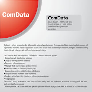 ComData
                                                                                    Milovana Glisica 7/8 ▪ 21000 Novi Sad ▪ Serbia
                                                                                    T: +381 21 4720 496 ▪ F: + 381 21 6622 146
                                                                                    office@comdata.rs ▪ dragan@comdata.rs
                                                                                    www.comdata.rs




ComData is a software company from Novi Sad engaged in custom software development. The company’s portfolio of services includes development and
implementation of complete mid-size to large scale IT solutions. These services include database design, development, testing and maintenance covering
the entire life cycle and applying Agile and Scrum development methodologies.

Due to more than twenty years of experience, ComData offers a Nearshore development Approach:
▪ Dedicated team with strong technical background
▪ Concept for technology and know-how transfer
▪ Transparency and project governance
▪ Adapting to Clients requirements and operational methods
▪ Work side-by-side with our Client during the entire project
▪ Daily operational monitoring, establishing stages and milestones
▪ Testing the application and meeting quality requirements
▪ Compliance with the Federal Data Protection Act and customer safety guidelines
▪ Fixed price project
The company’s industry sector expertise covers production, finance, trading, health care, e-government, e-commerce, accounting, payroll, fixed assets,
quality control and human resources.
ComData implements .NET, C#, ASP, Web Services, Web applications specialized in Web Shops, PHP/MySQL, LAMP, Android, MS Visual Basic, MS SQL Server technologies.
 