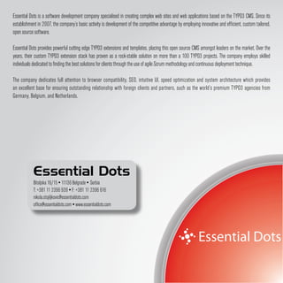 Essential Dots is a software development company specialised in creating complex web sites and web applications based on the TYPO3 CMS. Since its
establishment in 2007, the company’s basic activity is development of the competitive advantage by employing innovative and efficient, custom tailored,
open source software.

Essential Dots provides powerful cutting edge TYPO3 extensions and templates, placing this open source CMS amongst leaders on the market. Over the
years, their custom TYPO3 extension stack has proven as a rock-stable solution on more than a 100 TYPO3 projects. The company employs skilled
individuals dedicated to finding the best solutions for clients through the use of agile Scrum methodology and continuous deployment technique.

The company dedicates full attention to browser compatibility, SEO, intuitive UI, speed optimization and system architecture which provides
an excellent base for ensuring outstanding relationship with foreign clients and partners, such as the world’s premium TYPO3 agencies from
Germany, Belgium, and Netherlands.




            Essential Dots
            Bitoljska 16/15 ▪ 11136 Belgrade ▪ Serbia
            T: +381 11 2396 939 ▪ F: +381 11 2396 616
            nikola.stojiljkovic@essentialdots.com
            office@essentialdots.com ▪ www.essentialdots.com
 