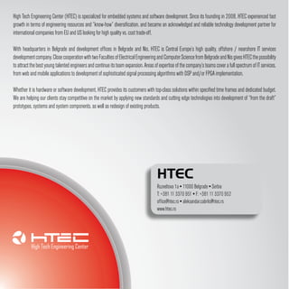 High Tech Engineering Center (HTEC) is specialized for embedded systems and software development. Since its founding in 2008, HTEC experienced fast
growth in terms of engineering resources and “know-how” diversification, and became an acknowledged and reliable technology development partner for
international companies from EU and US looking for high quality vs. cost trade-off.

With headquarters in Belgrade and development offices in Belgrade and Nis, HTEC is Central Europe’s high quality, offshore / nearshore IT services
development company. Close cooperation with two Faculties of Electrical Engineering and Computer Science from Belgrade and Nis gives HTEC the possibility
to attract the best young talented engineers and continue its team expansion. Areas of expertise of the company’s teams cover a full spectrum of IT services,
from web and mobile applications to development of sophisticated signal processing algorithms with DSP and/or FPGA implementation.

Whether it is hardware or software development, HTEC provides its customers with top-class solutions within specified time frames and dedicated budget.
We are helping our clients stay competitive on the market by applying new standards and cutting edge technologies into development of “from the draft”
prototypes, systems and system components, as well as redesign of existing products.




                                                                                      HTEC
                                                                                      Ruzveltova 1a ▪ 11000 Belgrade ▪ Serbia
                                                                                      T: +381 11 3370 951 ▪ F: +381 11 3370 952
                                                                                      office@htec.rs ▪ aleksandar.cabrilo@htec.rs
                                                                                      www.htec.rs
 