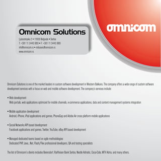 Omnicom Solutions
            Ljubostinjska 2 ▪ 11000 Belgrade ▪ Serbia
            T: +381 11 3443 880 ▪ F: +381 11 3443 889
            info@omnicom.rs ▪ milosevic@omnicom.rs
            www.omnicom.rs




Omnicom Solutions is one of the market leaders in custom software development in Western Balkans. The company offers a wide range of custom software
development services with a focus on web and mobile software development. The company’s services include:

▪ Web development
  Web portals, web applications optimized for mobile channels, e-commerce applications, data and content management systems integration

▪ Mobile application development
  Android, iPhone, iPad applications and games, PhoneGap and Adobe Air cross platform mobile applications

▪ Social Networks API based development
  Facebook applications and games, Twitter, YouTube, eBay API based development

▪ Managed dedicated teams based on agile methodologies
  Dedicated PHP, Java, .Net, Flash/Flex professional developers, QA and testing specialists

The list of Omnicom’s clients includes Beiersdorf, Raiffeisen Bank Serbia, Nestle Adriatic, Coca-Cola, MTV Adria, and many others.
 