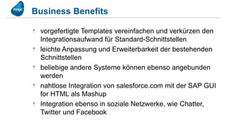 Business Benefits

 vorgefertigte Templates vereinfachen und verkürzen den
 Integrationsaufwand für Standard-Schnittstellen
 leichte Anpassung und Erweiterbarkeit der bestehenden
 Schnittstellen
 beliebige andere Systeme können ebenso angebunden
 werden
 nahtlose Integration von salesforce.com mit der SAP GUI
 for HTML als Mashup
 Integration ebenso in soziale Netzwerke, wie Chatter,
 Twitter und Facebook
 