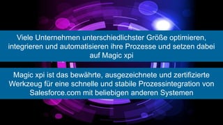 Viele Unternehmen unterschiedlichster Größe optimieren,
integrieren und automatisieren ihre Prozesse und setzen dabei
                        auf Magic xpi

 Magic xpi ist das bewährte, ausgezeichnete und zertifizierte
Werkzeug für eine schnelle und stabile Prozessintegration von
     Salesforce.com mit beliebigen anderen Systemen
 