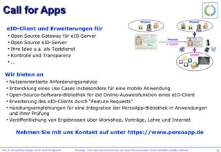 Prof. Dr. Ahmad-Reza Sadeghi und Dr. Sven Wohlgemuth PersoApp – Eine Open-Source-Community zum neuen Personalausweis. Sichere Identitäten schaffen Vertrauen.
Szenario: Spontaner Informationsaustausch
Beispiel: Schlüsselaustausch
Integrität und Verfügbarkeit von pkBob
•  Voraussetzung ist authentischer Kanal: Persönlicher Austausch, PKI, …
Informatisierte, vernetzte Gesellschaft: Spontaner Informationsaustausch
•  Keine globale PKI für Personen
•  Mehrseitige IT-Sicherheit: Zurechenbarkeit und Unbeobachtbarkeit explizite Schutzziele
•  In Deutschland: 74% möchten ihre Sicherheit an Dritte delegieren
pkBob, pkCA2, pkCA1
“Man in the
middle”
Alice Bob
W. Diffie and M.E. Hellmann. New Directions in Cryptography, 1976; K. Rannenberg. Multilateral Security A Concept and Examples for Balanced Security, 2000; http://www.divsi.de
 
