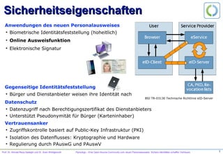Prof. Dr. Ahmad-Reza Sadeghi und Dr. Sven Wohlgemuth PersoApp – Eine Open-Source-Community zum neuen Personalausweis. Sichere Identitäten schaffen Vertrauen.
Sicherheitseigenschaften
•  Biometrische Identitätsfeststellung (hoheitlich)
Anwendungen des neuen Personalausweises
•  Online Ausweisfunktion
•  Elektronische Signatur
•  Bürger und Dienstanbieter weisen ihre Identität nach
Gegenseitige Identitätsfeststellung
•  Datenzugriff nach Berechtigungszertifikat des Dienstanbieters
•  Unterstützt Pseudonymität für Bürger (Karteninhaber)
Datenschutz
•  Zugriffskontrolle basiert auf Public-Key Infrastruktur (PKI)
Vertrauensanker
•  Isolation des Datenflusses: Kryptographie und Hardware
•  Regulierung durch PAuswG und PAuswV
BSI TR-03130 Technische Richtlinie eID-Server
3
 