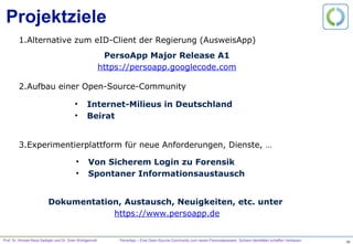 Prof. Dr. Ahmad-Reza Sadeghi und Dr. Sven Wohlgemuth PersoApp – Eine Open-Source-Community zum neuen Personalausweis. Sichere Identitäten schaffen Vertrauen.
Projektziele
1. Alternative zum eID-Client der Regierung (AusweisApp)
2. Aufbau einer Open-Source-Community
3. Experimentierplattform für neue Anforderungen, Dienste, …
PersoApp Major Release A1
https://persoapp.googlecode.com
•  Internet-Milieus in Deutschland
•  Beirat
•  Von Sicherem Login zu Forensik
•  Spontaner Informationsaustausch
Dokumentation, Austausch, Neuigkeiten, etc. unter
https://www.persoapp.de
 