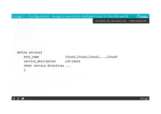 EXCHANGE. DEV. WIKI. BLOG. DOC. | WWW.ICINGA.ORG
Icinga 2 – Configuration - Assign a service to multiple hosts in the old world
define service{
host_name linux1,linux2,linux3,...,linux9
service_description ssh-check
other service directives ...
}
#icinga
 