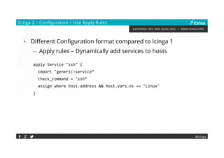 EXCHANGE. DEV. WIKI. BLOG. DOC. | WWW.ICINGA.ORG
#icinga
Icinga 2 – Configuration – Use Apply Rules
• Different Configuration format compared to Icinga 1
– Apply rules – Dynamically add services to hosts
apply Service "ssh" {
import "generic-service”
check_command = "ssh”
assign where host.address && host.vars.os == "Linux"
}
 