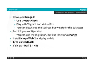 EXCHANGE. DEV. WIKI. BLOG. DOC. | WWW.ICINGA.ORG
Conclusion
• Download Icinga 2
– Use the packages
– Play with Vagrant and VirtualBox
– You can download the sources but we prefer the packages
• Rethink you configuration
– You can use the migration, but it is time for a change
• Install Icinga Web 2 and play with it
• Give us feedback
• Visit us – Hall 6 – H16
#icinga
 
