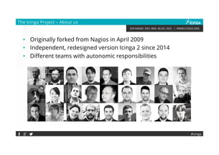 EXCHANGE. DEV. WIKI. BLOG. DOC. | WWW.ICINGA.ORG
#icinga
The Icinga Project – About us
• Originally forked from Nagios in April 2009
• Independent, redesigned version Icinga 2 since 2014
• Different teams with autonomic responsibilities
 