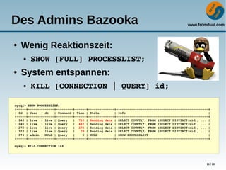 www.fromdual.com
11 / 18
Des Admins Bazooka
● Wenig Reaktionszeit:
● SHOW [FULL] PROCESSLIST;
● System entspannen:
● KILL [CONNECTION | QUERY] id;
mysql> SHOW PROCESSLIST;
+­­­­­+­­­­­­­+­­­­­­+­­­­­­­­­+­­­­­­+­­­­­­­­­­­­­­+­­­­­­­­­­­­­­­­­­­­­­­­­­­­­­­­­­­­­­­­­­­­­­­­­+
| Id  | User  | db   | Command | Time | State        | Info                                            |
+­­­­­+­­­­­­­+­­­­­­+­­­­­­­­­+­­­­­­+­­­­­­­­­­­­­­+­­­­­­­­­­­­­­­­­­­­­­­­­­­­­­­­­­­­­­­­­­­­­­­­­+
| 146 | live  | live | Query   |  710 | Sending data | SELECT COUNT(*) FROM (SELECT DISTINCT(nid), ... |
| 240 | live  | live | Query   |  467 | Sending data | SELECT COUNT(*) FROM (SELECT DISTINCT(nid), ... |
| 272 | live  | live | Query   |  275 | Sending data | SELECT COUNT(*) FROM (SELECT DISTINCT(nid), ... |
| 323 | live  | live | Query   |   79 | Sending data | SELECT COUNT(*) FROM (SELECT DISTINCT(nid), ... |
| 374 | admin | NULL | Query   |    0 | NULL         | SHOW PROCESSLIST                                |
+­­­­­+­­­­­­­+­­­­­­+­­­­­­­­­+­­­­­­+­­­­­­­­­­­­­­+­­­­­­­­­­­­­­­­­­­­­­­­­­­­­­­­­­­­­­­­­­­­­­­­­+
mysql> KILL CONNECTION 146
 