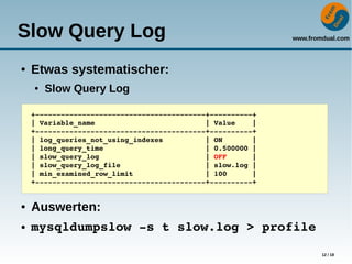 www.fromdual.com
12 / 18
Slow Query Log
● Etwas systematischer:
● Slow Query Log
● Auswerten:
● mysqldumpslow ­s t slow.log > profile
+­­­­­­­­­­­­­­­­­­­­­­­­­­­­­­­­­­­­­­­­+­­­­­­­­­­+
| Variable_name                          | Value    |
+­­­­­­­­­­­­­­­­­­­­­­­­­­­­­­­­­­­­­­­­+­­­­­­­­­­+
| log_queries_not_using_indexes          | ON       |
| long_query_time                        | 0.500000 |
| slow_query_log                         | OFF      |
| slow_query_log_file                    | slow.log |
| min_examined_row_limit                 | 100      |
+­­­­­­­­­­­­­­­­­­­­­­­­­­­­­­­­­­­­­­­­+­­­­­­­­­­+
 