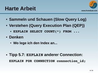 www.fromdual.com
14 / 18
Harte Arbeit
● Sammeln und Schauen (Slow Query Log)
● Verstehen (Query Execution Plan (QEP))
● EXPLAIN SELECT COUNT(*) FROM ...
● Denken
● Wo lege ich den Index an...
● Tipp 5.7: EXPLAIN anderer Connection:
EXPLAIN FOR CONNECTION connection_id;
 