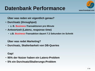 www.fromdual.com
3 / 18
Datenbank Performance
Über was reden wir eigentlich genau?
● Durchsatz (throughput)
● z. B. Business-Transaktionen pro Minute
● Antwortzeit (Latenz, response time)
● z.B. Business-Transaktion dauert 7.2 Sekunden im Schnitt
Über was redet Marketing?
● Durchsatz, Skalierbarkeit von DB-Queries
Gap!
● 95% der Nutzer haben ein Latenz-Problem
● 5% ein Durchsatz/Skalierungs-Problem
 