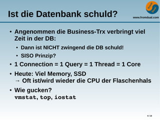 www.fromdual.com
9 / 18
Ist die Datenbank schuld?
● Angenommen die Business-Trx verbringt viel
Zeit in der DB:
● Dann ist NICHT zwingend die DB schuld!
● SISO Prinzip?
● 1 Connection = 1 Query = 1 Thread = 1 Core
● Heute: Viel Memory, SSD
→ Oft ist/wird wieder die CPU der Flaschenhals
● Wie gucken?
vmstat, top, iostat
 