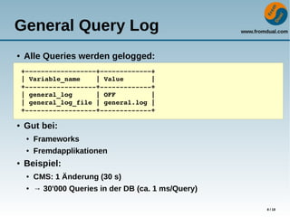 www.fromdual.com
8 / 18
General Query Log
● Alle Queries werden gelogged:
● Gut bei:
● Frameworks
● Fremdapplikationen
● Beispiel:
● CMS: 1 Änderung (30 s)
● → 30'000 Queries in der DB (ca. 1 ms/Query)
+­­­­­­­­­­­­­­­­­­+­­­­­­­­­­­­­+
| Variable_name    | Value       |
+­­­­­­­­­­­­­­­­­­+­­­­­­­­­­­­­+
| general_log      | OFF         |
| general_log_file | general.log |
+­­­­­­­­­­­­­­­­­­+­­­­­­­­­­­­­+
 
