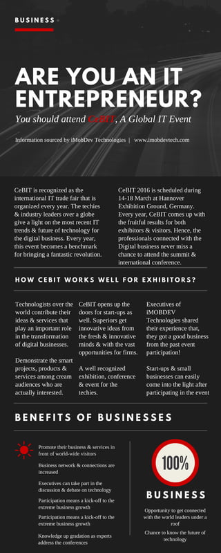 ARE YOU AN IT
ENTREPRENEUR?
You should attend CeBIT, A Global IT Event
Information sourced by iMobDev Technologies | www.imobdevtech.com
H O W C E B I T W O R K S W E L L F O R E X H I B I T O R S ?
CeBIT is recognized as the
international IT trade fair that is
organized every year. The techies
& industry leaders over a globe
give a light on the most recent IT
trends & future of technology for
the digital business. Every year,
this event becomes a benchmark
for bringing a fantastic revolution.
Opportunity to get connected
with the world leaders under a
roof
Promote their business & services in
front of world-wide visitors
Technologists over the
world contribute their
ideas & services that
play an important role
in the transformation
of digital businesses.
Demonstrate the smart
projects, products &
services among cream
audiences who are
actually interested.
B U S I N E S S
CeBIT 2016 is scheduled during
14-18 March at Hannover
Exhibition Ground, Germany.
Every year, CeBIT comes up with
the fruitful results for both
exhibitors & visitors. Hence, the
professionals connected with the
Digital business never miss a
chance to attend the summit &
international conference.
Executives of
iMOBDEV
Technologies shared
their experience that,
they got a good business
from the past event
participation!
Start-ups & small
businesses can easily
come into the light after
participating in the event
CeBIT opens up the
doors for start-ups as
well. Superiors get
innovative ideas from
the fresh & innovative
minds & with the vast
opportunities for firms.
A well recognized
exhibition, conference
& event for the
techies.
B E N E F I T S O F B U S I N E S S E S
Business network & connections are
increased
Executives can take part in the
discussion & debate on technology
Participation means a kick-off to the
extreme business growth
Participation means a kick-off to the
extreme business growth
Knowledge up gradation as experts
address the conferences
Chance to know the future of
technology
B U S I N E S S
 