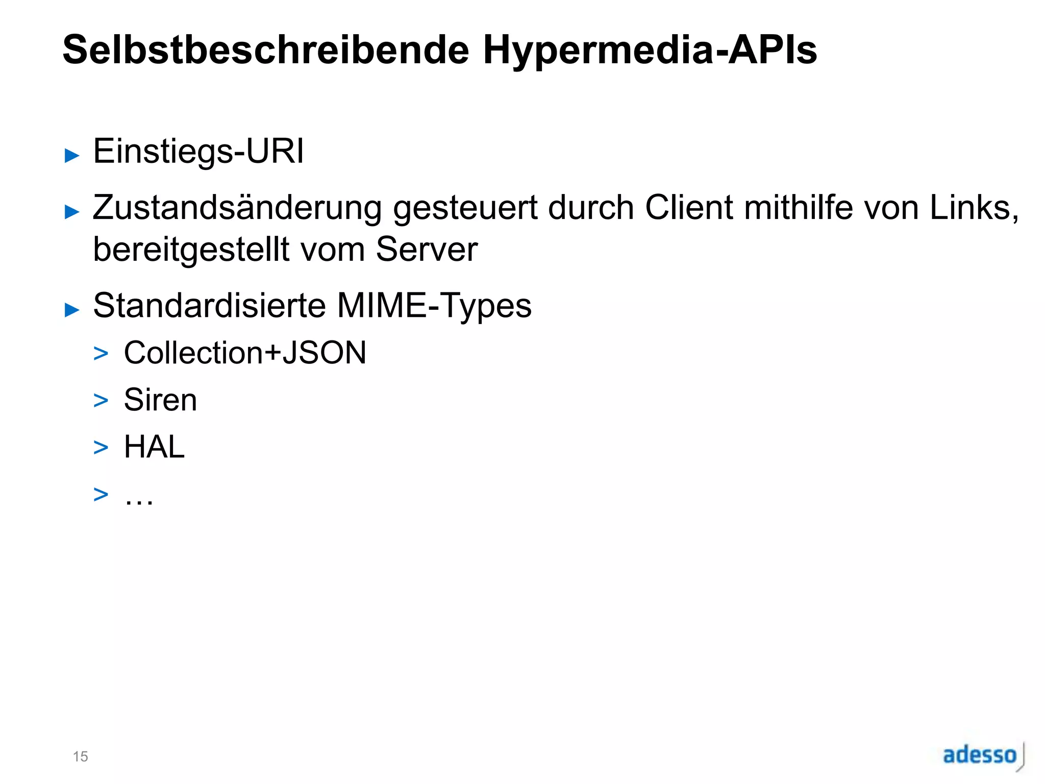 Selbstbeschreibende Hypermedia-APIs
► Einstiegs-URI
► Zustandsänderung gesteuert durch Client mithilfe von Links,
bereitgestellt vom Server
► Standardisierte MIME-Types
> Collection+JSON
> Siren
> HAL
> …
15
 