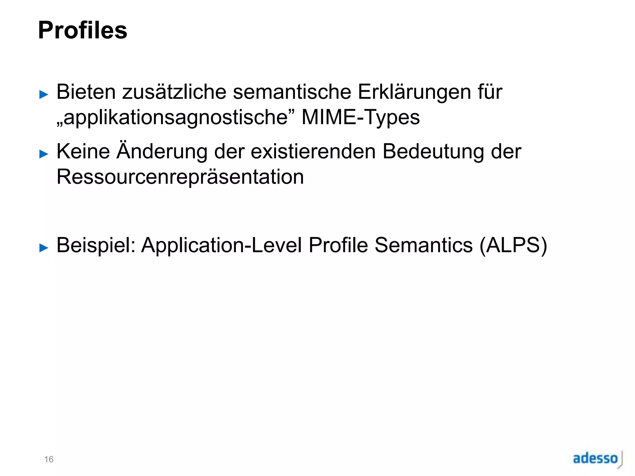 Profiles
► Bieten zusätzliche semantische Erklärungen für
„applikationsagnostische” MIME-Types
► Keine Änderung der existierenden Bedeutung der
Ressourcenrepräsentation
► Beispiel: Application-Level Profile Semantics (ALPS)
16
 