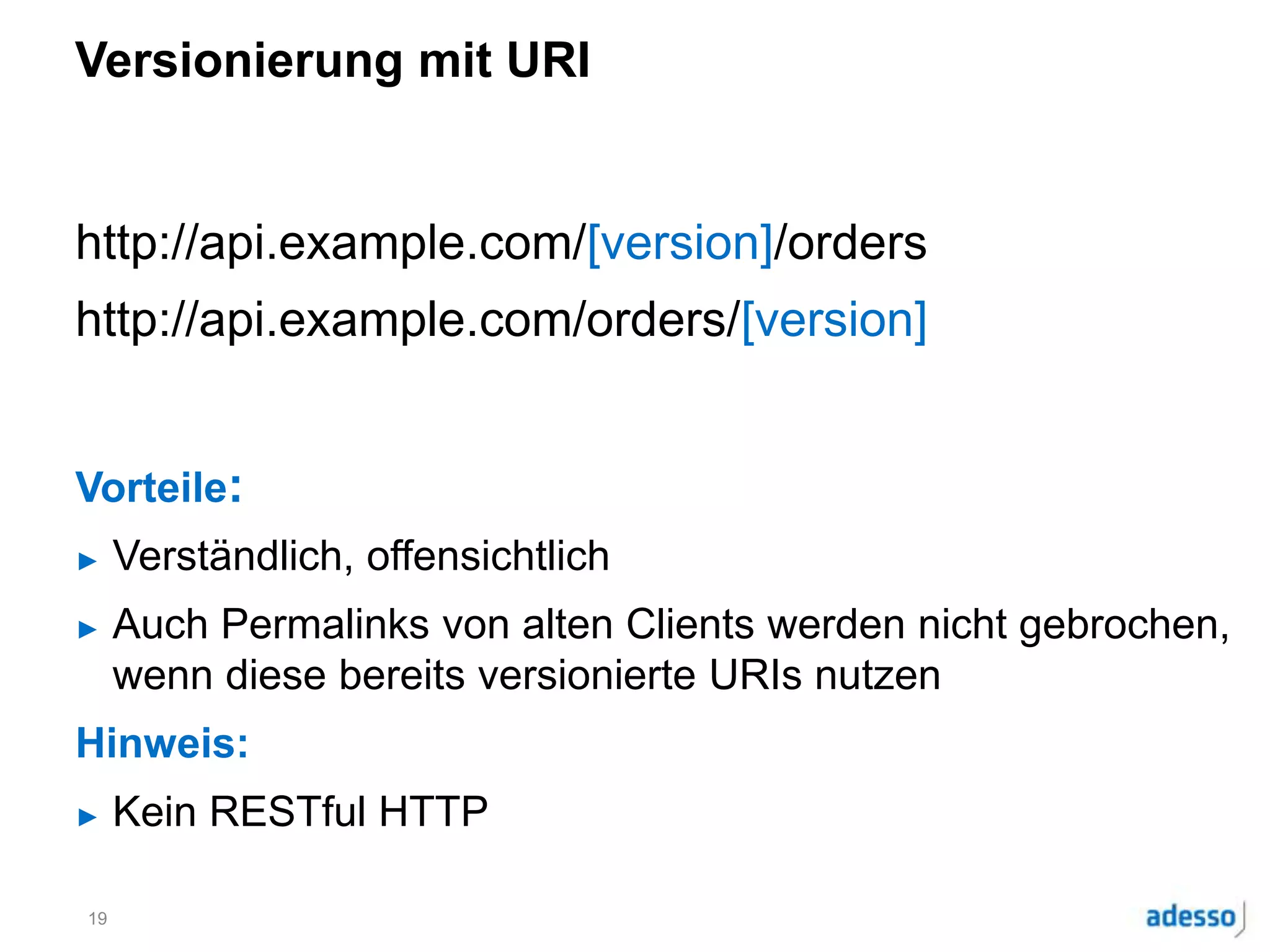 Versionierung mit URI
http://api.example.com/[version]/orders
http://api.example.com/orders/[version]
Vorteile:
► Verständlich, offensichtlich
► Auch Permalinks von alten Clients werden nicht gebrochen,
wenn diese bereits versionierte URIs nutzen
Hinweis:
► Kein RESTful HTTP
19
 