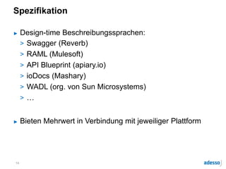 Spezifikation
► Design-time Beschreibungssprachen:
> Swagger (Reverb)
> RAML (Mulesoft)
> API Blueprint (apiary.io)
> ioDocs (Mashary)
> WADL (org. von Sun Microsystems)
> …
► Bieten Mehrwert in Verbindung mit jeweiliger Plattform
14
 