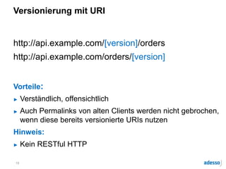 Versionierung mit URI
http://api.example.com/[version]/orders
http://api.example.com/orders/[version]
Vorteile:
► Verständlich, offensichtlich
► Auch Permalinks von alten Clients werden nicht gebrochen,
wenn diese bereits versionierte URIs nutzen
Hinweis:
► Kein RESTful HTTP
19
 