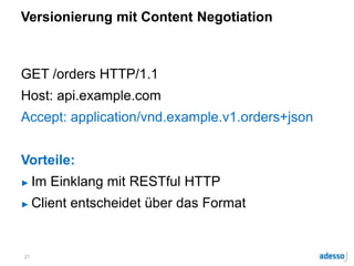 Versionierung mit Content Negotiation
GET /orders HTTP/1.1
Host: api.example.com
Accept: application/vnd.example.v1.orders+json
Vorteile:
► Im Einklang mit RESTful HTTP
► Client entscheidet über das Format
21
 