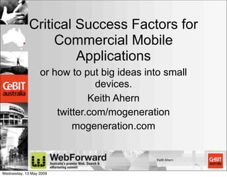 Critical Success Factors for
                  Commercial Mobile
                      Applications
                  or how to put big ideas into small
                                devices.
                              Keith Ahern
                      twitter.com/mogeneration
                          mogeneration.com


                                             Keith Ahern



Wednesday, 13 May 2009
 