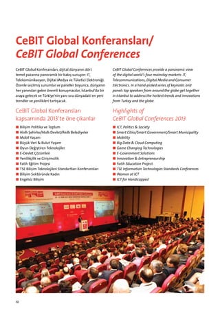 CeBIT Global Konferansları/
CeBIT Global Conferences
CeBIT Global Konferansları, dijital dünyanın dört
temel pazarına panoramik bir bakış sunuyor: IT,
Telekomüni­ asyon, Dijital Medya ve Tüketici Elektroniği.
k
Özenle seçilmiş sunumlar ve paneller boyunca, dünyanın
her yanından gelen önemli konuşmacılar, İstanbul‘da bir
araya gelecek ve Türkiye‘nin yanı sıra dünyadaki en yeni
trendler ve yenilikleri tartışacak.

CeBIT Global Conferences provide a panoramic view
of the digital world’s four mainstay markets: IT,
Telecommunications, Digital Media and Consumer
E
­ lectronics. In a hand-picked series of keynotes and
panels top speakers from around the globe get together
in ­ stanbul to address the hottest trends and innovations
I
from ­ urkey and the globe.
T

CeBIT Global Konferansları
kapsamında 2013‘te öne çıkanlar

Highlights of
CeBIT Global Conferences 2013

■■ Bilişim Politika ve Toplum
■■ Akıllı Şehirler/Akıllı Devlet/Akıllı Belediyeler
■■ Mobil Yaşam
■■ Büyük Veri  Bulut Yaşam
■■ Oyun Değiştiren Teknolojiler
■■ E-Devlet Çözümleri
■■ Yenilikçilik ve Girişimcilik
■■ Fatih Eğitim Projesi
■■ TSE Bilişim Teknolojileri Standartları Konferansları
■■ Bilişim Sektöründe Kadın
■■ Engelsiz Bilişim

■■ ICT, Politics  Society
■■ Smart Cities/Smart Government/Smart Municipality
■■ Mobility
■■ Big Data  Cloud Computing
■■ Game Changing Technologies
■■ E-Government Solutions
■■ Innovation  Entrepreneurship
■■ Fatih Education Project
■■ TSE Information Technologies Standards Conferences
■■ Women at ICT
■■ ICT for Handicapped

10

 